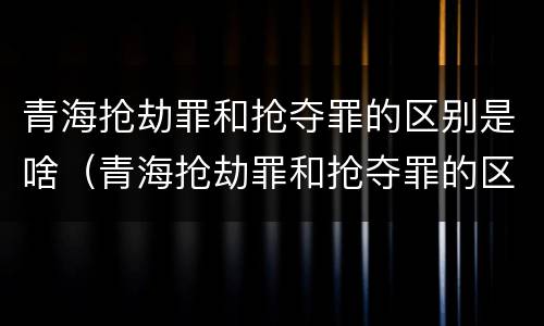 青海抢劫罪和抢夺罪的区别是啥（青海抢劫罪和抢夺罪的区别是啥呀）