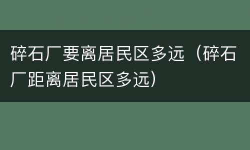碎石厂要离居民区多远（碎石厂距离居民区多远）