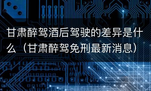 甘肃醉驾酒后驾驶的差异是什么（甘肃醉驾免刑最新消息）