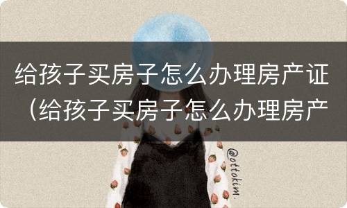 给孩子买房子怎么办理房产证（给孩子买房子怎么办理房产证啊）