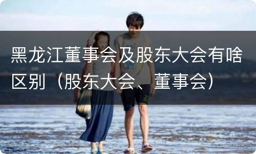 黑龙江董事会及股东大会有啥区别（股东大会、董事会）