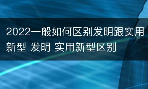 2022一般如何区别发明跟实用新型 发明 实用新型区别