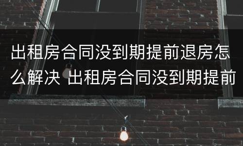 出租房合同没到期提前退房怎么解决 出租房合同没到期提前退房怎么解决呢