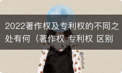 2022著作权及专利权的不同之处有何（著作权 专利权 区别）