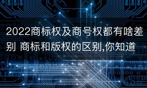2022商标权及商号权都有啥差别 商标和版权的区别,你知道多少?