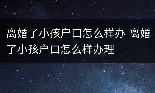 离婚了小孩户口怎么样办 离婚了小孩户口怎么样办理