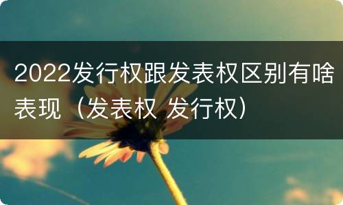 2022发行权跟发表权区别有啥表现（发表权 发行权）