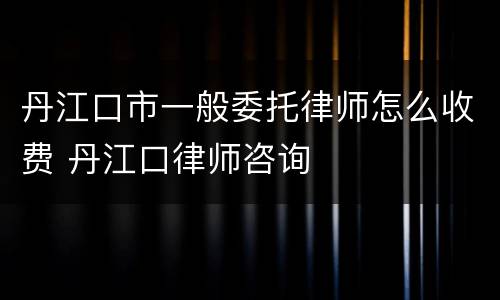 丹江口市一般委托律师怎么收费 丹江口律师咨询