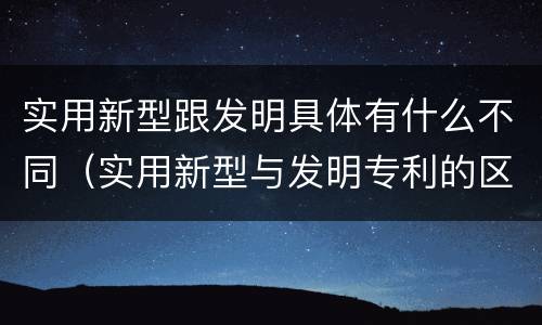 实用新型跟发明具体有什么不同（实用新型与发明专利的区别有哪些）
