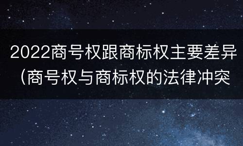 2022商号权跟商标权主要差异（商号权与商标权的法律冲突与解决）