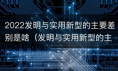 2022发明与实用新型的主要差别是啥（发明与实用新型的主要区别）