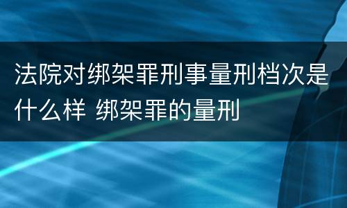 法院对绑架罪刑事量刑档次是什么样 绑架罪的量刑