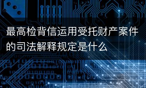最高检背信运用受托财产案件的司法解释规定是什么