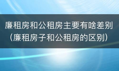 廉租房和公租房主要有啥差别（廉租房子和公租房的区别）