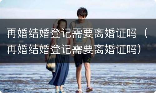 再婚结婚登记需要离婚证吗（再婚结婚登记需要离婚证吗）