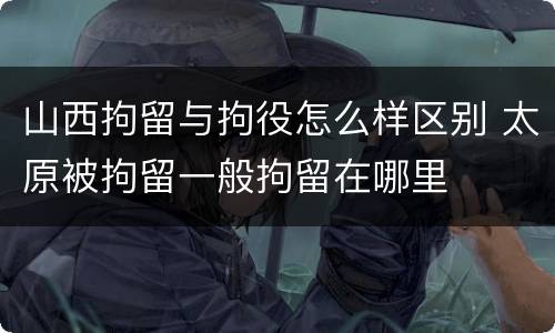 山西拘留与拘役怎么样区别 太原被拘留一般拘留在哪里