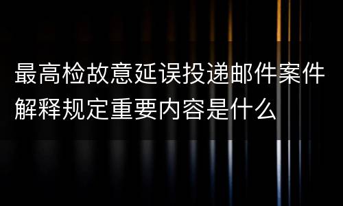 最高检故意延误投递邮件案件解释规定重要内容是什么