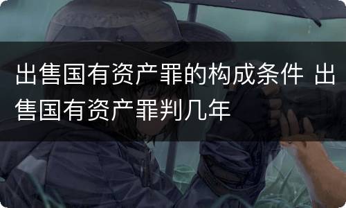 出售国有资产罪的构成条件 出售国有资产罪判几年