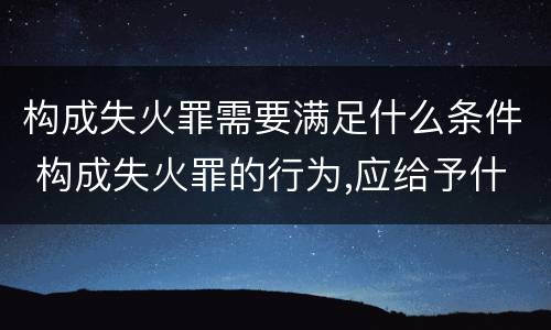 构成失火罪需要满足什么条件 构成失火罪的行为,应给予什么处罚