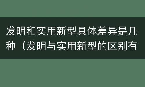 发明和实用新型具体差异是几种（发明与实用新型的区别有）