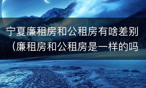 宁夏廉租房和公租房有啥差别（廉租房和公租房是一样的吗）