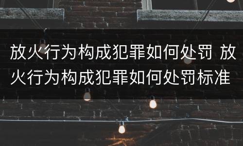 放火行为构成犯罪如何处罚 放火行为构成犯罪如何处罚标准