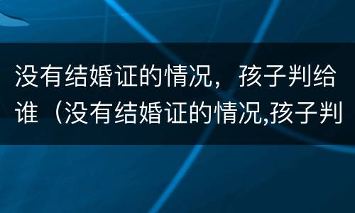 没有结婚证的情况，孩子判给谁（没有结婚证的情况,孩子判给谁了）
