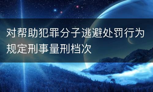 对帮助犯罪分子逃避处罚行为规定刑事量刑档次
