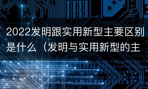 2022发明跟实用新型主要区别是什么（发明与实用新型的主要区别）