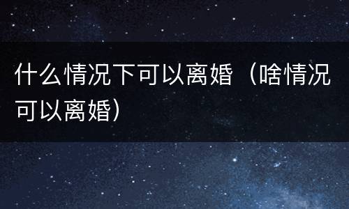 什么情况下可以离婚（啥情况可以离婚）
