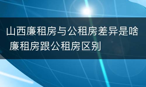 山西廉租房与公租房差异是啥 廉租房跟公租房区别