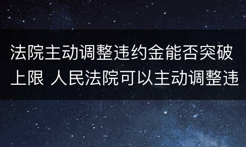 法院主动调整违约金能否突破上限 人民法院可以主动调整违约金的法律规定