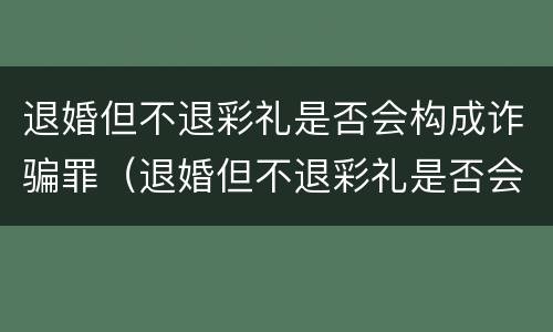 退婚但不退彩礼是否会构成诈骗罪（退婚但不退彩礼是否会构成诈骗罪呢）