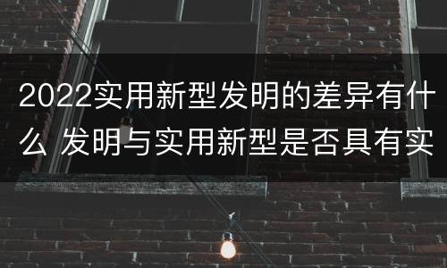 2022实用新型发明的差异有什么 发明与实用新型是否具有实用性