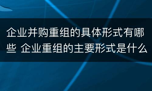 企业并购重组的具体形式有哪些 企业重组的主要形式是什么并购与重组是什么关系