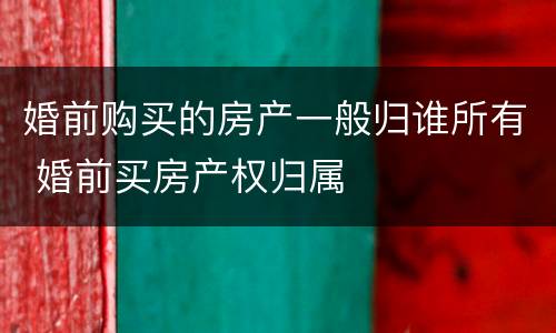 婚前购买的房产一般归谁所有 婚前买房产权归属