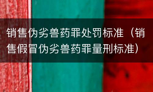 销售伪劣兽药罪处罚标准（销售假冒伪劣兽药罪量刑标准）
