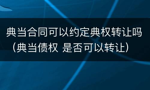 典当合同可以约定典权转让吗（典当债权 是否可以转让）