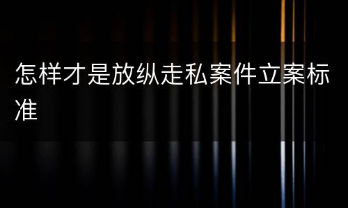怎样才是放纵走私案件立案标准