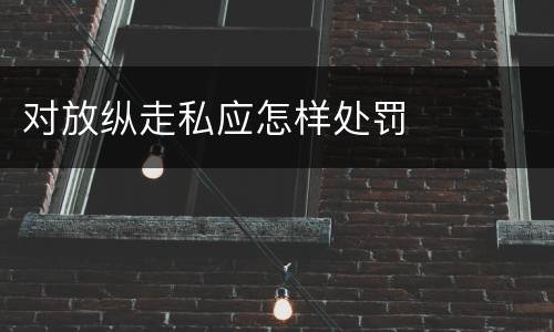 对放纵走私应怎样处罚