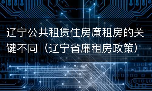 辽宁公共租赁住房廉租房的关键不同（辽宁省廉租房政策）
