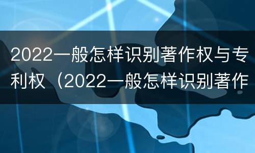 2022一般怎样识别著作权与专利权（2022一般怎样识别著作权与专利权呢）