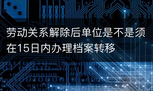 劳动关系解除后单位是不是须在15日内办理档案转移