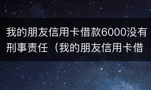 我的朋友信用卡借款6000没有刑事责任（我的朋友信用卡借款6000没有刑事责任吗）