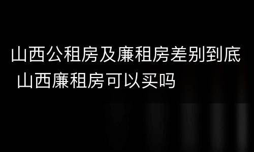 山西公租房及廉租房差别到底 山西廉租房可以买吗