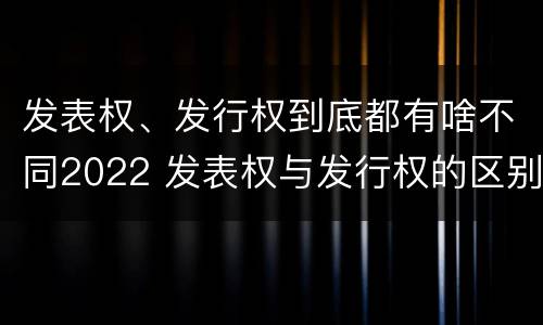 发表权、发行权到底都有啥不同2022 发表权与发行权的区别