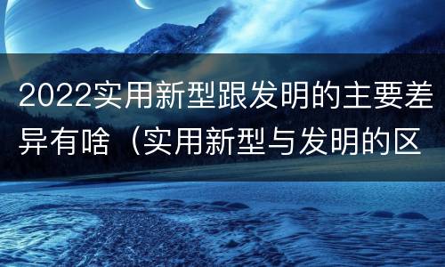 2022实用新型跟发明的主要差异有啥（实用新型与发明的区别有哪些）