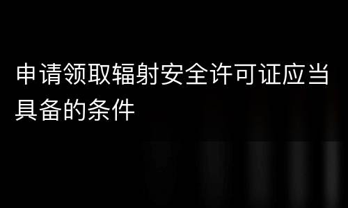 申请领取辐射安全许可证应当具备的条件
