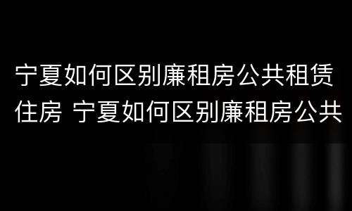 宁夏如何区别廉租房公共租赁住房 宁夏如何区别廉租房公共租赁住房等级