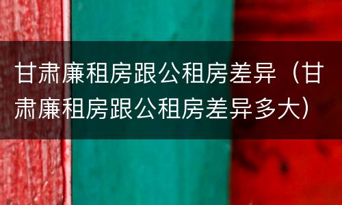 甘肃廉租房跟公租房差异（甘肃廉租房跟公租房差异多大）
